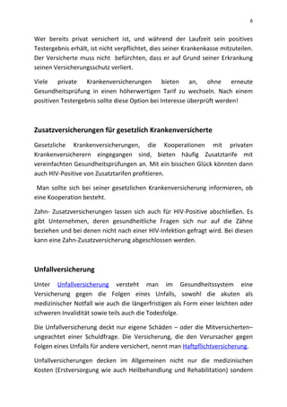 6
Wer bereits privat versichert ist, und während der Laufzeit sein positives
Testergebnis erhält, ist nicht verpflichtet, dies seiner Krankenkasse mitzuteilen.
Der Versicherte muss nicht befürchten, dass er auf Grund seiner Erkrankung
seinen Versicherungsschutz verliert.
Viele private Krankenversicherungen bieten an, ohne erneute
Gesundheitsprüfung in einen höherwertigen Tarif zu wechseln. Nach einem
positiven Testergebnis sollte diese Option bei Interesse überprüft werden!
Zusatzversicherungen für gesetzlich Krankenversicherte
Gesetzliche Krankenversicherungen, die Kooperationen mit privaten
Krankenversicherern eingegangen sind, bieten häufig Zusatztarife mit
vereinfachten Gesundheitsprüfungen an. Mit ein bisschen Glück könnten dann
auch HIV-Positive von Zusatztarifen profitieren.
Man sollte sich bei seiner gesetzlichen Krankenversicherung informieren, ob
eine Kooperation besteht.
Zahn- Zusatzversicherungen lassen sich auch für HIV-Positive abschließen. Es
gibt Unternehmen, deren gesundheitliche Fragen sich nur auf die Zähne
beziehen und bei denen nicht nach einer HIV-Infektion gefragt wird. Bei diesen
kann eine Zahn-Zusatzversicherung abgeschlossen werden.
Unfallversicherung
Unter Unfallversicherung versteht man im Gesundheitssystem eine
Versicherung gegen die Folgen eines Unfalls, sowohl die akuten als
medizinischer Notfall wie auch die längerfristigen als Form einer leichten oder
schweren Invalidität sowie teils auch die Todesfolge.
Die Unfallversicherung deckt nur eigene Schäden – oder die Mitversicherten–
ungeachtet einer Schuldfrage. Die Versicherung, die den Verursacher gegen
Folgen eines Unfalls für andere versichert, nennt man Haftpflichtversicherung.
Unfallversicherungen decken im Allgemeinen nicht nur die medizinischen
Kosten (Erstversorgung wie auch Heilbehandlung und Rehabilitation) sondern
 