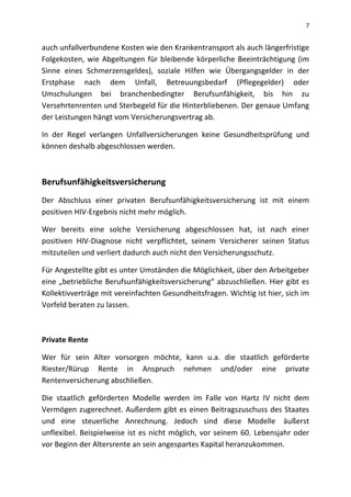 7
auch unfallverbundene Kosten wie den Krankentransport als auch längerfristige
Folgekosten, wie Abgeltungen für bleibende körperliche Beeinträchtigung (im
Sinne eines Schmerzensgeldes), soziale Hilfen wie Übergangsgelder in der
Erstphase nach dem Unfall, Betreuungsbedarf (Pflegegelder) oder
Umschulungen bei branchenbedingter Berufsunfähigkeit, bis hin zu
Versehrtenrenten und Sterbegeld für die Hinterbliebenen. Der genaue Umfang
der Leistungen hängt vom Versicherungsvertrag ab.
In der Regel verlangen Unfallversicherungen keine Gesundheitsprüfung und
können deshalb abgeschlossen werden.
Berufsunfähigkeitsversicherung
Der Abschluss einer privaten Berufsunfähigkeitsversicherung ist mit einem
positiven HIV-Ergebnis nicht mehr möglich.
Wer bereits eine solche Versicherung abgeschlossen hat, ist nach einer
positiven HIV-Diagnose nicht verpflichtet, seinem Versicherer seinen Status
mitzuteilen und verliert dadurch auch nicht den Versicherungsschutz.
Für Angestellte gibt es unter Umständen die Möglichkeit, über den Arbeitgeber
eine „betriebliche Berufsunfähigkeitsversicherung“ abzuschließen. Hier gibt es
Kollektivverträge mit vereinfachten Gesundheitsfragen. Wichtig ist hier, sich im
Vorfeld beraten zu lassen.
Private Rente
Wer für sein Alter vorsorgen möchte, kann u.a. die staatlich geförderte
Riester/Rürup Rente in Anspruch nehmen und/oder eine private
Rentenversicherung abschließen.
Die staatlich geförderten Modelle werden im Falle von Hartz IV nicht dem
Vermögen zugerechnet. Außerdem gibt es einen Beitragszuschuss des Staates
und eine steuerliche Anrechnung. Jedoch sind diese Modelle äußerst
unflexibel. Beispielweise ist es nicht möglich, vor seinem 60. Lebensjahr oder
vor Beginn der Altersrente an sein angespartes Kapital heranzukommen.
 