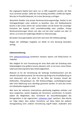 8
Das angesparte Kapital kann dann nur zu 30% ausgezahlt werden, der Rest
muss verrentet werden. Sollte der Tod vorzeitig eintreffen, verfällt das Kapital.
Was das im Einzelfall bedeutet, ist in einer Beratung zu erfragen.
Wesentlich flexibler sind private Rentenversicherungsverträge. Hierbei ist bei
Vertragsprüfungen unter anderem zu beachten, dass sich Rückkaufswerte
bereits in den ersten Jahren der Laufzeit bilden und die Kosten bei vorzeitiger
Entnahme des Kapitals nicht unverhältnismäßig hoch ausfallen. Private
Rentenversicherungen lohnen sich aber erst bei einer Laufzeit von über 12
Jahren, es ist also ein langfristiges Modell zur Altersvorsorge.
Bei beiden Vorsorgemodellen wird nicht nach einer HIV-Infektion gefragt.
Wegen der vielfältigen Angebote am Markt ist eine Beratung besonders
wichtig.
Lebensversicherung
Eine Lebensversicherung kombiniert meistens Sparen und Risiko-Schutz im
Todesfall.
Wer lediglich für eine Finanzierung bei einer Bank oder bei Gründung einer
Selbständigkeit eine größere Summe absichern will, ist mit einer reinen Risiko-
Lebensversicherung (ohne Spar-Anteil) abgesichert.
Relevant ist für die Versicherung der bisherige Krankheitsverlauf und der
aktuelle Gesundheitszustand. Die Versicherung fertigt eine Einzelfallprüfung an
und interessiert sich vor allem für die Höhe der Viruslast, Anzahl der
Helferzellen, Therapiedauer etc. Mit Risikozuschlägen, Laufzeitbegrenzungen
oder einer Ablehnung muss allerdings gerechnet werden. Es wird also immer
ein individuelles Angebot erstellt.
Man kann bei mehreren Unternehmen gleichzeitig Angebote einholen und
dann vergleichen, welche Angebote die Versicherer unterbreiten. Es besteht
jedoch die Möglichkeit, dass Versicherer die Gesundheitsangaben des
Antragsstellers in der sogenannten „schwarzen Liste“ speichern. Dies könnte
zur Folge haben, dass andere Versicherer auf diese Daten bei späterer
Antragsstellung einer anderen Versicherung Zugriff haben. Außerdem wird
 