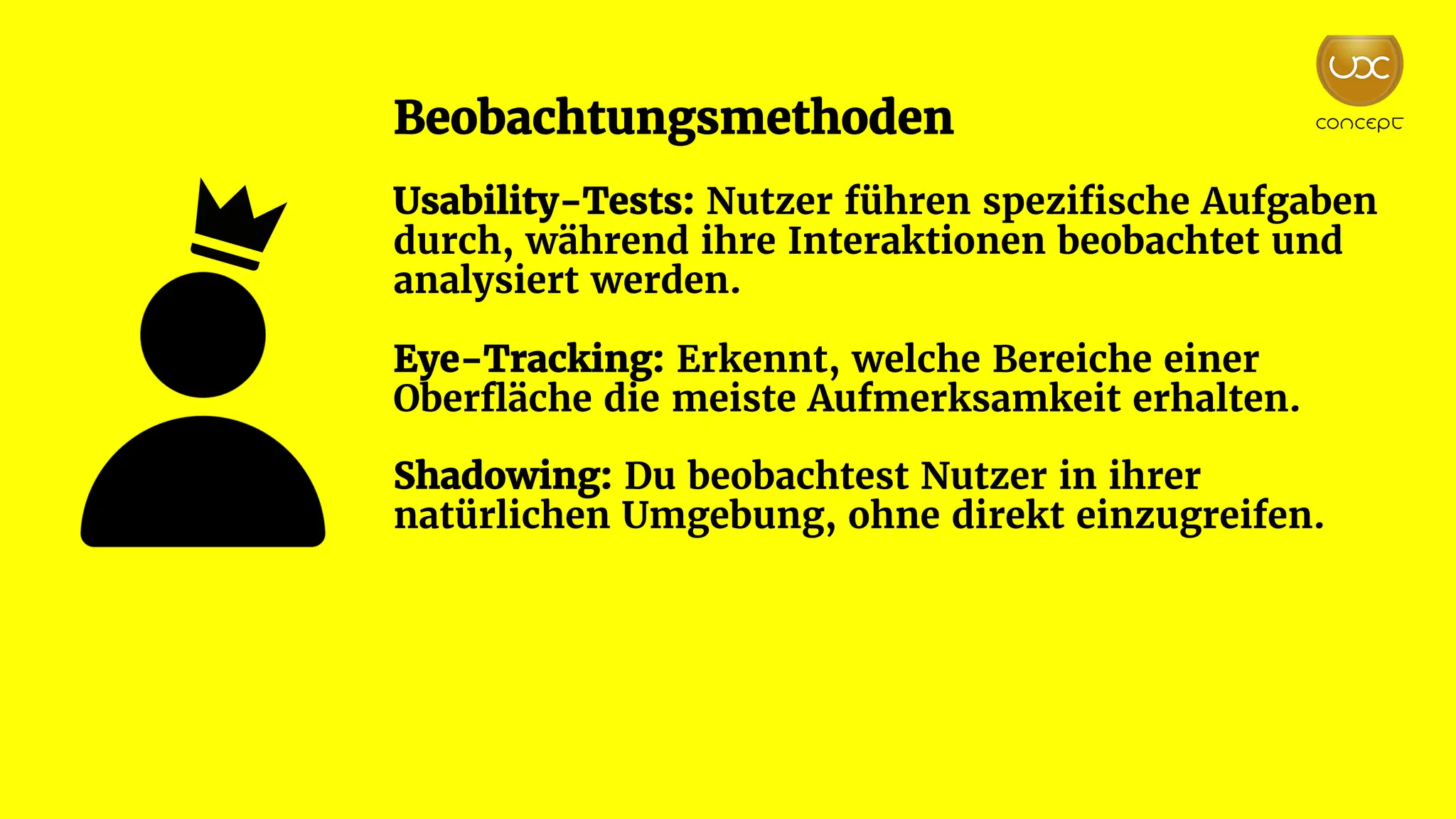 Beobachtungsmethoden
Usability-Tests: Nutzer führen spezifische Aufgaben
durch, während ihre Interaktionen beobachtet und
analysiert werden.
Eye-Tracking: Erkennt, welche Bereiche einer
Oberfläche die meiste Aufmerksamkeit erhalten.
Shadowing: Du beobachtest Nutzer in ihrer
natürlichen Umgebung, ohne direkt einzugreifen.
 