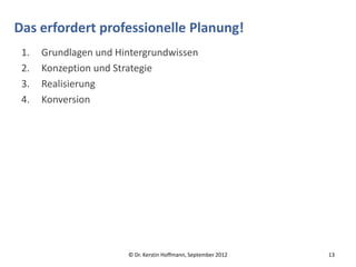 Das erfordert professionelle Planung!
 1.   Grundlagen und Hintergrundwissen
 2.   Konzeption und Strategie
 3.   Realisierung
 4.   Konversion




                       © Dr. Kerstin Hoffmann, September 2012   13
 