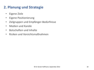 2. Planung und Strategie
 •   Eigene Ziele
 •   Eigene Positionierung
 •   Zielgruppen und Empfänger-Bedürfnisse
 •   Medien und Kanäle
 •   Botschaften und Inhalte
 •   Risiken und Vorsichtsmaßnahmen




                        © Dr. Kerstin Hoffmann, September 2012   18
 
