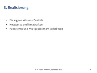 3. Realisierung


 • Die eigene Wissens-Zentrale
 • Netzwerke und Netzwerken
 • Publizieren und Multiplizieren im Social Web




                        © Dr. Kerstin Hoffmann, September 2012   26
 
