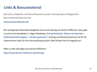 Links & Bonusmaterial
Die Links zu Websites und Social Networks aus dem Vortrag sowie umfangreiches
Bonusmaterial finden Sie hier:
www.prinzip-kostenlos.de


Die vorliegende Präsentation begleitet einen Live-Vortrag von Kerstin Hoffmann. Dazu gibt
es auch einen kompletten 1-Tages-Workshop „Prinzip kostenlos. Wissen verschenken –
Aufmerksamkeit steigern – Kunden gewinnen“. Vortrag und Workshop können Sie für Ihr
Unternehmen oder für Ihre Veranstaltung buchen. Bitte fordern Sie ein Angebot an!


Mehr zu den Vorträgen von Kerstin Hoffmann:
http://www.kerstin-hoffmann.de/vortrag/




                                 © Dr. Kerstin Hoffmann, September 2012                     35
 
