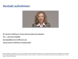 Kontakt aufnehmen




Dr. Kerstin Hoffmann Unternehmenskommunikation
Tel. + 49 2151 970785
kontakt@kerstin-hoffmann.de
www.kerstin-hoffmann.de/kontakt/




Diese Präsentation ist Eigentum von Dr. Kerstin Hoffmann Unternehmenskommunikation. Sie ist urheberrechtlich geschützt. Weitergabe nur komplett
und mit Quellenangabe. Keine kommerzielle Nutzung der Inhalte und Bilder. Sie dürfen diese Präsentation speichern und weitergeben, aber nicht auf
eigenen Webspace hochladen.
 
