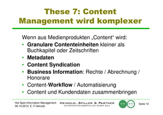 These 7: Content
  Management wird komplexer

     Wenn aus Medienprodukten „Content“ wird:
     • Granulare Contenteinheiten kleiner als
       Buchkapitel oder Zeitschriften
     • Metadaten
     • Content Syndication
     • Business Information: Rechte / Abrechnung /
       Honorare
     • Content-Workflow / Automatisierung
     • Content und Kundendaten zusammenbringen
Hot Spot Information Management                  Seite 10
06.10.2010, E. F.Heinold
 