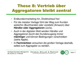 These 8: Vertrieb über
      Aggregatoren bleibt zentral

     • Endkundenmarketing hin, Direktverkauf her:
     • Für die meisten Verlage führt der Weg zum Kunden
       weiterhin (Buchhandel) oder verstärkt (Amazon) über
       Händler oder Aggregatoren (Juris).
     • Auch in der digitalen Welt werden Händler und
       Aggregatoren durch den Kundenzugang immer
       mächtiger und können Bedingungen vorschreiben
       (siehe Apple).
     • In Fachmärkten versuchen die großen Verlage deshalb,
       selbst zum Aggregator zu werden.

Hot Spot Information Management                         Seite 11
06.10.2010, E. F.Heinold
 