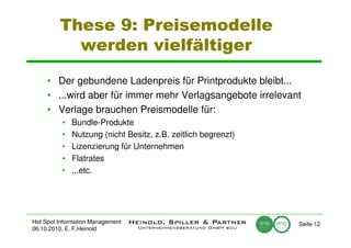 These 9: Preisemodelle
           werden vielfältiger

     • Der gebundene Ladenpreis für Printprodukte bleibt...
     • ...wird aber für immer mehr Verlagsangebote irrelevant
     • Verlage brauchen Preismodelle für:
          •   Bundle-Produkte
          •   Nutzung (nicht Besitz, z.B. zeitlich begrenzt)
          •   Lizenzierung für Unternehmen
          •   Flatrates
          •   ...etc.




Hot Spot Information Management                                Seite 12
06.10.2010, E. F.Heinold
 