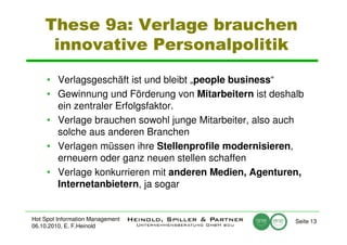 These 9a: Verlage brauchen
     innovative Personalpolitik

     • Verlagsgeschäft ist und bleibt „people business“
     • Gewinnung und Förderung von Mitarbeitern ist deshalb
       ein zentraler Erfolgsfaktor.
     • Verlage brauchen sowohl junge Mitarbeiter, also auch
       solche aus anderen Branchen
     • Verlagen müssen ihre Stellenprofile modernisieren,
       erneuern oder ganz neuen stellen schaffen
     • Verlage konkurrieren mit anderen Medien, Agenturen,
       Internetanbietern, ja sogar


Hot Spot Information Management                          Seite 13
06.10.2010, E. F.Heinold
 