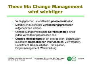 These 9b: Change Management
       wird wichtiger

     • Verlagsgeschäft ist und bleibt „people business“.
     • Mitarbeiter müssen bei Veränderungsprozessen
       mitgenommen werden.
     • Change Management sollte Kernbestandteil eines
       jeden Veränderungsprozesses sein.
     • Change Management ist ein großes Wort, besteht aber
       aus lauter pragmatischen Instrumenten: Zielvorgaben,
       Comittment, Kommunikation, Partizipation,
       Projektmanagement, Weiterbildung


Hot Spot Information Management                         Seite 14
06.10.2010, E. F.Heinold
 