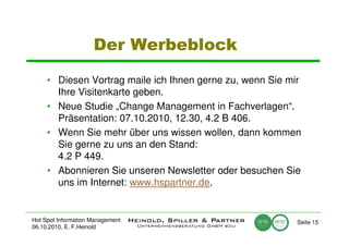 Der Werbeblock

     • Diesen Vortrag maile ich Ihnen gerne zu, wenn Sie mir
       Ihre Visitenkarte geben.
     • Neue Studie „Change Management in Fachverlagen“.
       Präsentation: 07.10.2010, 12.30, 4.2 B 406.
     • Wenn Sie mehr über uns wissen wollen, dann kommen
       Sie gerne zu uns an den Stand:
       4.2 P 449.
     • Abonnieren Sie unseren Newsletter oder besuchen Sie
       uns im Internet: www.hspartner.de.


Hot Spot Information Management                            Seite 15
06.10.2010, E. F.Heinold
 