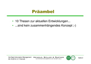 Präambel

     • 10 Thesen zur aktuellen Entwicklungen...
     • ...sind kein zusammenhängendes Konzept ;-)




Hot Spot Information Management                     Seite 2
06.10.2010, E. F.Heinold
 