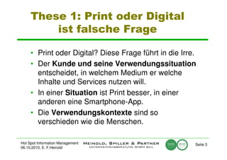 These 1: Print oder Digital
         ist falsche Frage

     • Print oder Digital? Diese Frage führt in die Irre.
     • Der Kunde und seine Verwendungssituation
       entscheidet, in welchem Medium er welche
       Inhalte und Services nutzen will.
     • In einer Situation ist Print besser, in einer
       anderen eine Smartphone-App.
     • Die Verwendungskontexte sind so
       verschieden wie die Menschen.

Hot Spot Information Management                         Seite 3
06.10.2010, E. F.Heinold
 
