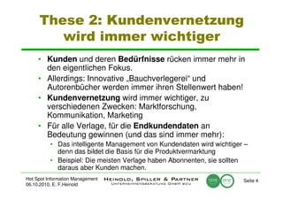 These 2: Kundenvernetzung
        wird immer wichtiger
     • Kunden und deren Bedürfnisse rücken immer mehr in
       den eigentlichen Fokus.
     • Allerdings: Innovative „Bauchverlegerei“ und
       Autorenbücher werden immer ihren Stellenwert haben!
     • Kundenvernetzung wird immer wichtiger, zu
       verschiedenen Zwecken: Marktforschung,
       Kommunikation, Marketing
     • Für alle Verlage, für die Endkundendaten an
       Bedeutung gewinnen (und das sind immer mehr):
          • Das intelligente Management von Kundendaten wird wichtiger –
            denn das bildet die Basis für die Produktvermarktung
          • Beispiel: Die meisten Verlage haben Abonnenten, sie sollten
            daraus aber Kunden machen.
Hot Spot Information Management                                       Seite 4
06.10.2010, E. F.Heinold
 