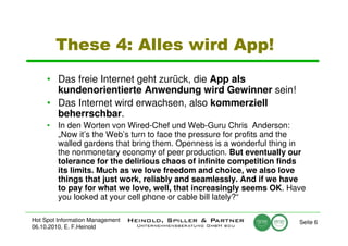 These 4: Alles wird App!
     • Das freie Internet geht zurück, die App als
       kundenorientierte Anwendung wird Gewinner sein!
     • Das Internet wird erwachsen, also kommerziell
       beherrschbar.
     • In den Worten von Wired-Chef und Web-Guru Chris Anderson:
       „Now it’s the Web’s turn to face the pressure for profits and the
       walled gardens that bring them. Openness is a wonderful thing in
       the nonmonetary economy of peer production. But eventually our
       tolerance for the delirious chaos of infinite competition finds
       its limits. Much as we love freedom and choice, we also love
       things that just work, reliably and seamlessly. And if we have
       to pay for what we love, well, that increasingly seems OK. Have
       you looked at your cell phone or cable bill lately?“

Hot Spot Information Management                                       Seite 6
06.10.2010, E. F.Heinold
 