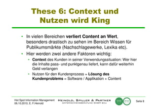 These 6: Context und
              Nutzen wird King

     • In vielen Bereichen verliert Content an Wert,
       besonders drastisch zu sehen im Bereich Wissen für
       Publikumsmärkte (Nachschlagewerke, Lexika etc).
     • Hier werden zwei andere Faktoren wichtig:
          • Context des Kunden in seiner Verwendungssituation: Wer hier
            die Inhalte pass- und punktgenau liefert, kann dafür weiterhin
            Geld verlangen
          • Nutzen für den Kundenprozess = Lösung des
            Kundenproblems = Software / Applikation + Content




Hot Spot Information Management                                          Seite 8
06.10.2010, E. F.Heinold
 