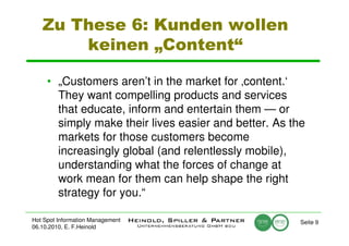Zu These 6: Kunden wollen
       keinen „Content“

     • „Customers aren’t in the market for ‚content.‘
       They want compelling products and services
       that educate, inform and entertain them — or
       simply make their lives easier and better. As the
       markets for those customers become
       increasingly global (and relentlessly mobile),
       understanding what the forces of change at
       work mean for them can help shape the right
       strategy for you.“

Hot Spot Information Management                        Seite 9
06.10.2010, E. F.Heinold
 
