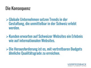 Die Konsequenz
Ø Globale Unternehmen setzen Trends in der
Gestaltung, die unmittelbar in der Schweiz erlebt
werden.
Ø Kunden erwarten auf Schweizer Websites ein Erlebnis
wie auf internationalen Websites.
Ø Die Herausforderung ist es, mit vertretbaren Budgets
ähnliche Qualitätsgrade zu erreichen.
 