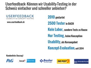 Userfeedback: Können wir Usability-Testing in der
Schweiz einfacher und schneller anbieten?
2010 gestartet
Nur Testing, keine Konzeption
Usability, als Kernangebot
Konzept-Evaluation, seit 2014
2500 Tester in DACH
Kein Labor, sondern Tests zu Hause
www.userfeedback.ch
Kundenliste (Auszug)
 