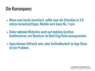 Die Konsequenz
22
Ø Wenn man heute investiert, sollte man die Situation in 3-5
Jahren berücksichtigen. Mobile wird dann No. 1 sein.
Ø Daher müssen Websites auch auf mobilen Geräten
funktionieren, um Benutzer im Bett/Zug/Sofa anzusprechen.
Ø Apps können hilfreich sein, aber Auffindbarkeit im App Store
ist ein Problem.
 