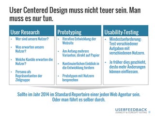 User Centered Design muss nicht teuer sein. Man
muss es nur tun.
33
User Research Prototyping Usability-Testing
Sollte im Jahr 2014 im Standard-Repertoire einer jeden Web Agentur sein.
Oder man führt es selber durch.
•  Wer sind unsere Nutzer?
•  Was erwarten unsere
Nutzer?
•  Welche Kanäle erwarten die
Nutzer?
•  Persona als
Repräsentanten der
ZIelgruppe
•  Iterative Entwicklung der
Website
•  Am Anfang mehrere
Varianten, direkt auf Papier
•  Kontinuierlichen Einblick in
die Entwicklung fordern
•  Prototypen mit Nutzern
besprechen
•  Mindestanforderung:
Test verschiedener
Aufgaben mit
verschiedenen Nutzern.
•  Je früher dies geschieht,
desto mehr Änderungen
können einfliessen.
 