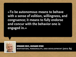 Edward Deci,Richard Ryan
»To be autonomous means to behave
with a sense of volition, willingness, and
congruence; it means to fully endorse
and concur with the behavior one is
engaged in.«
motivation, personality, and development (2012: 85)
 