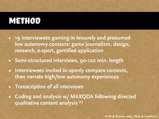 Method
• 19 interviewees gaming in leisurely and presumed-
low autonomy contexts: game journalism, design,
research, e-sport, gamified application
• Semi-structured interviews, 90-120 min. length
• Interviewees invited to openly compare contexts,
then narrate high/low autonomy experiences
• Transcription of all interviews
• Coding and analysis w/ MAXQDA following directed
qualitative content analysis (1)
Hsieh & Shannon 2005, Gläser & Laudel 2011
 