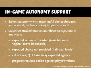 in-game autonomy support
• Salient autonomy with meaningful choice (impacts
game world, no faux choice) & open spaces (1)
• Salient controlled motivation related to expectations
and values
• expected action is thwarted (invisible walls,
‘logical’ move impossible)
• expected choice not provided (‘railroad’ levels)
• cut scenes, QTE take away expected agency
• progress requires action against player’s values
(1) Cf. Ryan, Rigby & Przybylski 2006; Rigby & Ryan 2011
 