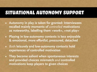 Situational autonomy support
• Autonomy in play is taken for granted: Interviewees
recalled mainly moments of controlled motivations
as noteworthy, labelling them »work«, »not play«
• Playing in low-autonomy contexts is less enjoyable
& emotional, more effortful, pressured, detached
• Both leisurely and low-autonomy contexts hold
experiences of controlled motivation
• They become salient when spontaneous interests
and provided choices mismatch and controlled
motivations keep players to given choices
 
