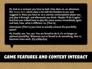 P3: And as a reviewer you have to look: How does an, an adventure
like Heavy Rain, which plays a lot with the freedom to act, and
suggests it, there you have to- as a normal, contemplative player you
just play it through, and afterwards you think: ‘Maybe I’ll do it again.’
And here you indeed have to play the same scenes immediately again
and look, how, what is different, so. [That is]
Interviewer: [That is,] you have to actually exhaust the possibility
space?
P3: Exactly, yes. Yes, yes. You are forced to do it, it’s no longer an
optional possibility. Whenever you’re forced to do something, then in
becomes more work. (P3-2/669-672)
game features and context interact
 