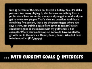 In::: 95 percent of the cases no. It's still a hobby. You- it's still a
passion. You enjoy playing it, also because something like:: a
professional level comes in, money and you get around and you
get to know new people. That's nice, no question. And those
remaining five percent, those are the percentages where you
say: <<Hm, not training again from seven to ten pm? Now I
could have gone to the movies with my girlfriend.>> For
example. Where you would say: <<I so would have wanted to
go with her to the movies. Damn, damn, damn. Why do I have
to train now?>> (P16/97-99)
…with current goals & interests
 