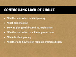 controlling lack of choice
• Whether and when to start playing
• What game to play
• How to play (goal-focused vs. explorative)
• Whether and when to achieve game states
• When to stop gaming
• Whether and how to self-regulate emotion display
 