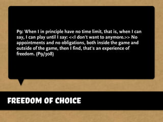 P9: When I in principle have no time limit, that is, when I can
say, I can play until I say: <<I don't want to anymore.>> No
appointments and no obligations, both inside the game and
outside of the game, then I find, that's an experience of
freedom. (P9/308)
freedom of choice
 
