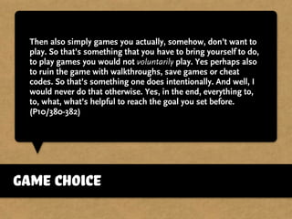 Then also simply games you actually, somehow, don’t want to
play. So that’s something that you have to bring yourself to do,
to play games you would not voluntarily play. Yes perhaps also
to ruin the game with walkthroughs, save games or cheat
codes. So that’s something one does intentionally. And well, I
would never do that otherwise. Yes, in the end, everything to,
to, what, what’s helpful to reach the goal you set before.
(P10/380-382)
game choice
 