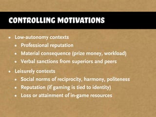 • Low-autonomy contexts
• Professional reputation
• Material consequence (prize money, workload)
• Verbal sanctions from superiors and peers
• Leisurely contexts
• Social norms of reciprocity, harmony, politeness
• Reputation (if gaming is tied to identity)
• Loss or attainment of in-game resources
controlling motivations
 