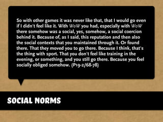 So with other games it was never like that, that I would go even
if I didn't feel like it. With WoW you had, especially with WoW
there somehow was a social, yes, somehow, a social coercion
behind it. Because of, as I said, this reputation and then also
the social contexts that you maintained through it. Or found
there. That they moved you to go there. Because I think, that's
the thing with sport. That you don't feel like training in the
evening, or something, and you still go there. Because you feel
socially obliged somehow. (P19-2/68-78)
social norms
 