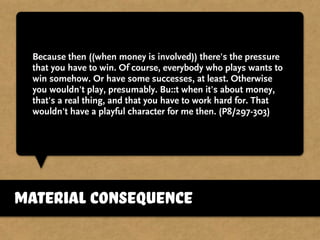 Because then ((when money is involved)) there's the pressure
that you have to win. Of course, everybody who plays wants to
win somehow. Or have some successes, at least. Otherwise
you wouldn't play, presumably. Bu::t when it's about money,
that's a real thing, and that you have to work hard for. That
wouldn't have a playful character for me then. (P8/297-303)
material consequence
 
