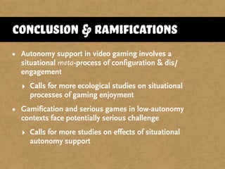 Conclusion & Ramifications
• Autonomy support in video gaming involves a
situational meta-process of configuration & dis/
engagement
‣ Calls for more ecological studies on situational
processes of gaming enjoyment
• Gamification and serious games in low-autonomy
contexts face potentially serious challenge
‣ Calls for more studies on effects of situational
autonomy support
 