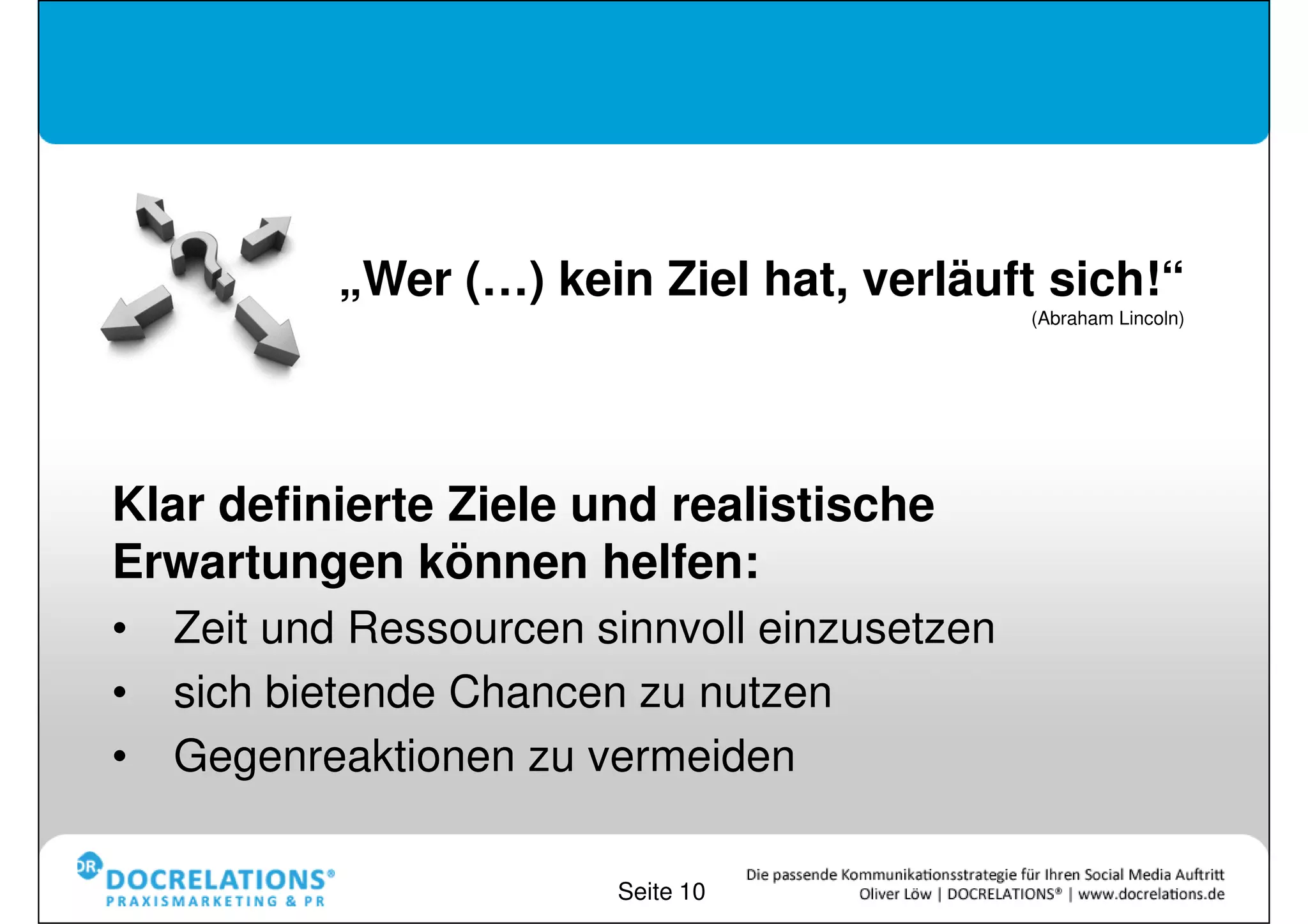 „Wer (…) kein Ziel hat, verläuft sich!“
                                            (Abraham Lincoln)




Klar definierte Ziele und realistische
Erwartungen können helfen:
•Zeit und Ressourcen sinnvoll einzusetzen
•sich bietende Chancen zu nutzen
•Gegenreaktionen zu vermeiden

                        Seite 10
 