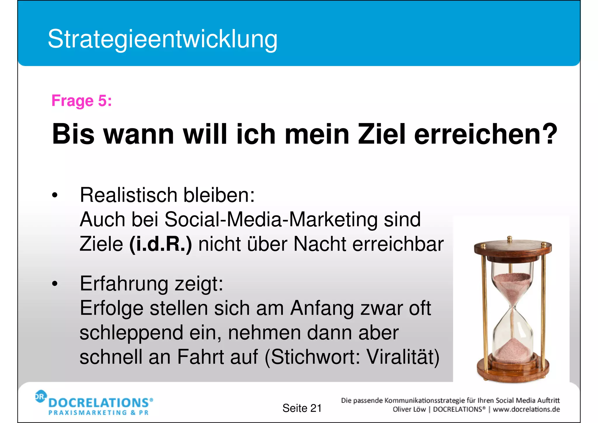 Strategieentwicklung

Frage 5:

Bis wann will ich mein Ziel erreichen?

•Realistisch bleiben:
Auch bei Social-Media-Marketing sind
Ziele (i.d.R.) nicht über Nacht erreichbar

•Erfahrung zeigt:
Erfolge stellen sich am Anfang zwar oft
schleppend ein, nehmen dann aber
schnell an Fahrt auf (Stichwort: Viralität)
                           Seite 21
 