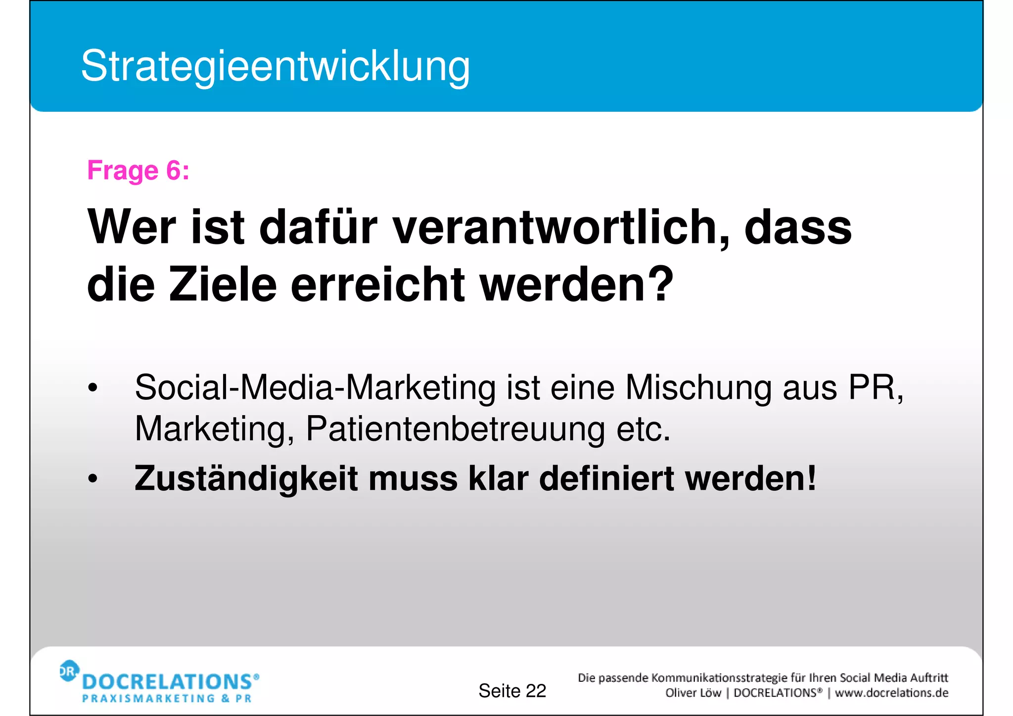 Strategieentwicklung

Frage 6:

Wer ist dafür verantwortlich, dass
die Ziele erreicht werden?

•Social-Media-Marketing ist eine Mischung aus PR,
Marketing, Patientenbetreuung etc.
•Zuständigkeit muss klar definiert werden!




                        Seite 22
 