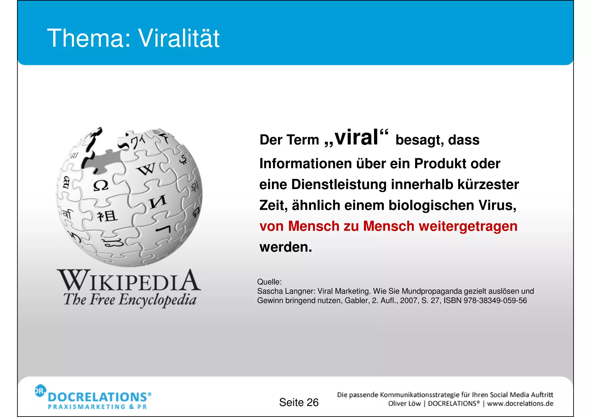 Thema: Viralität



                   Der Term „viral“ besagt, dass
                   Informationen über ein Produkt oder
                   eine Dienstleistung innerhalb kürzester
                   Zeit, ähnlich einem biologischen Virus,
                   von Mensch zu Mensch weitergetragen
                   werden.

                   Quelle:
                   Sascha Langner: Viral Marketing. Wie Sie Mundpropaganda gezielt auslösen und
                   Gewinn bringend nutzen, Gabler, 2. Aufl., 2007, S. 27, ISBN 978-38349-059-56




                         Seite 26
 