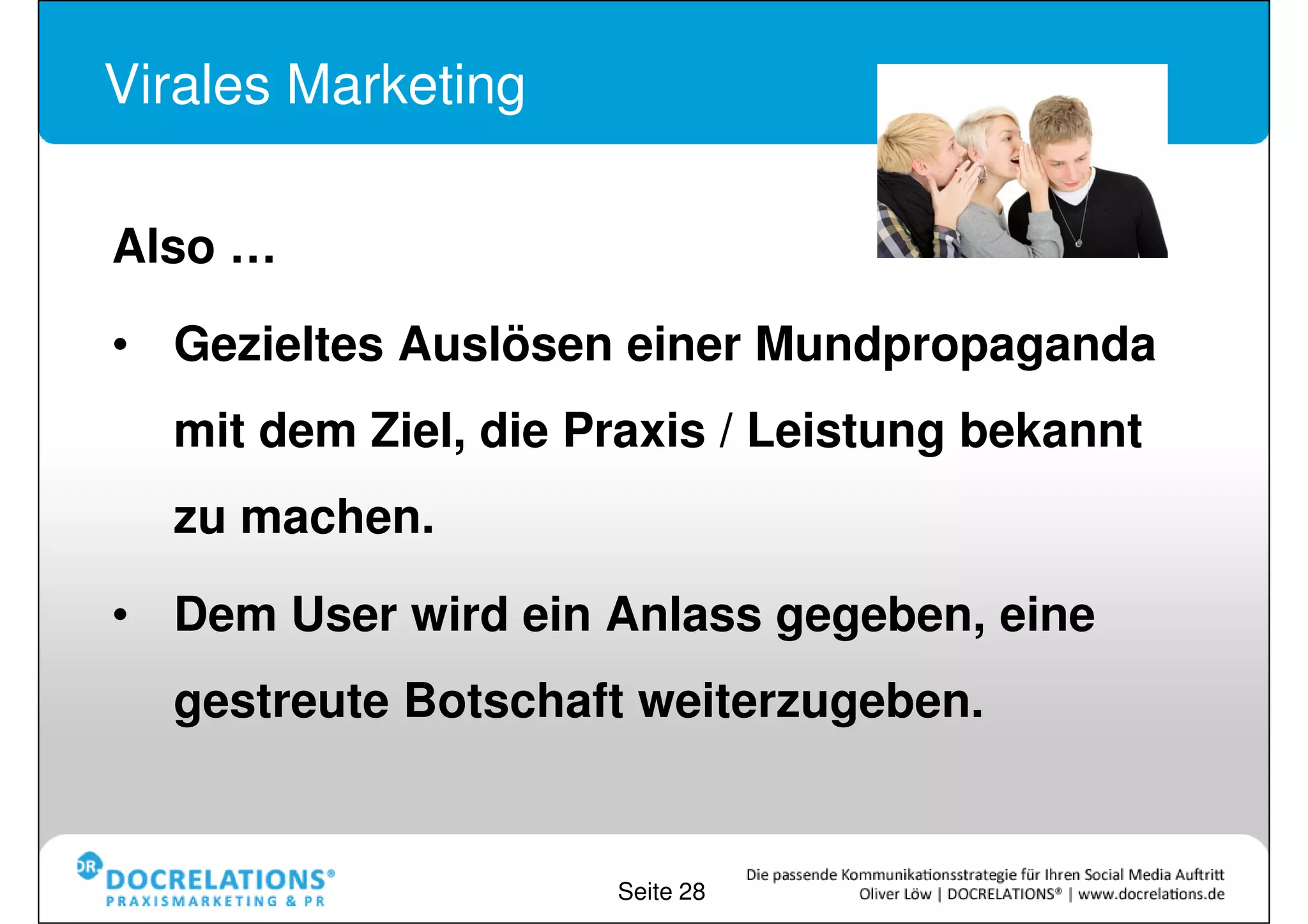 Virales Marketing


Also …
•Gezieltes Auslösen einer Mundpropaganda
mit dem Ziel, die Praxis / Leistung bekannt zu
machen.
•Dem User wird ein Anlass gegeben, eine
gestreute Botschaft weiterzugeben.


                      Seite 28
 