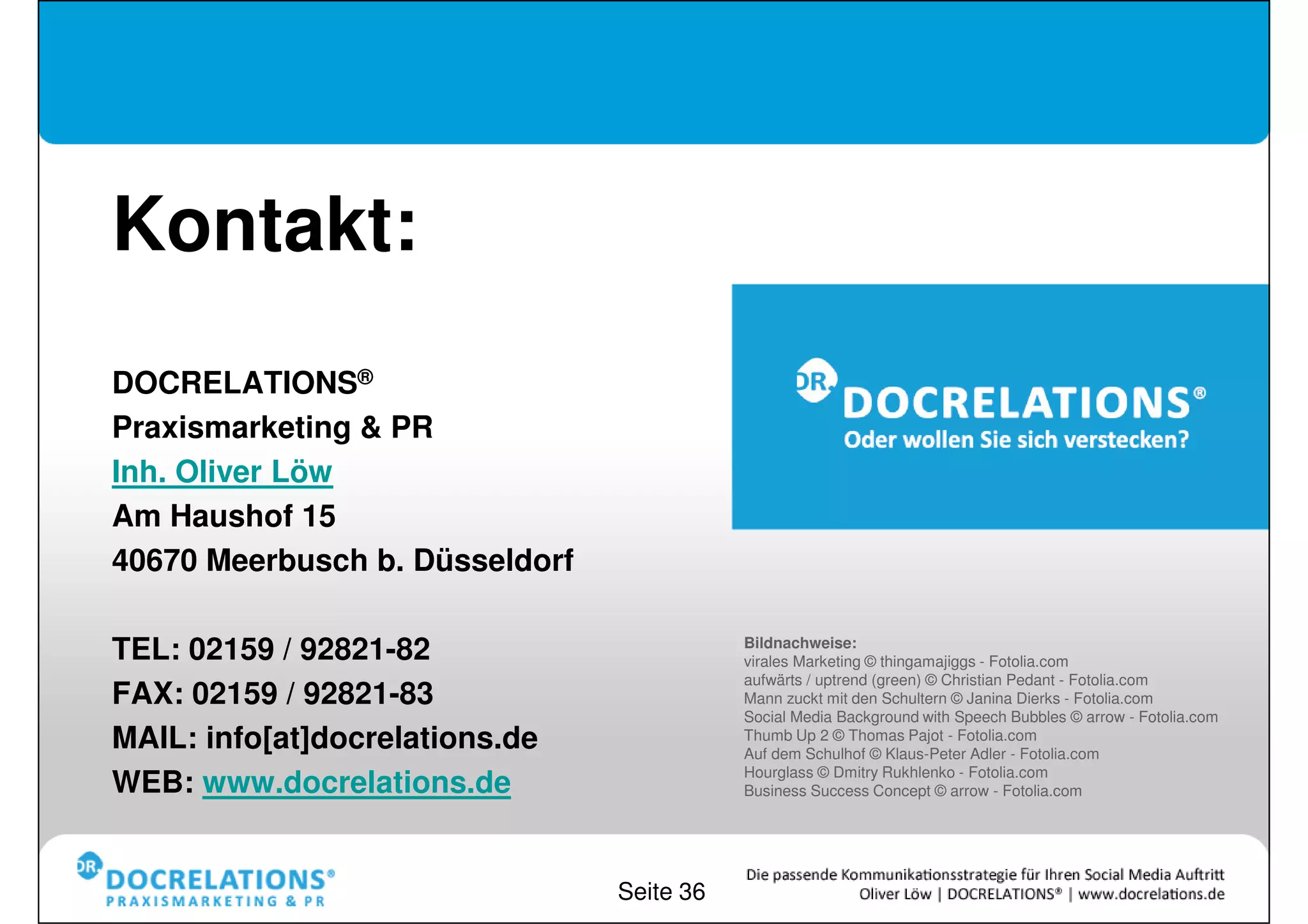 Kontakt:
DOCRELATIONS®
Praxismarketing & PR
Inh. Oliver Löw
Am Haushof 15
40670 Meerbusch b. Düsseldorf

                                           Bildnachweise:
TEL: 02159 / 92821-82                      virales Marketing © thingamajiggs - Fotolia.com
                                           aufwärts / uptrend (green) © Christian Pedant - Fotolia.com
FAX: 02159 / 92821-83                      Mann zuckt mit den Schultern © Janina Dierks - Fotolia.com
                                           Social Media Background with Speech Bubbles © arrow - Fotolia.com
MAIL: info[at]docrelations.de              Thumb Up 2 © Thomas Pajot - Fotolia.com
                                           Auf dem Schulhof © Klaus-Peter Adler - Fotolia.com
                                           Hourglass © Dmitry Rukhlenko - Fotolia.com
WEB: www.docrelations.de                   Business Success Concept © arrow - Fotolia.com




                                Seite 36
 