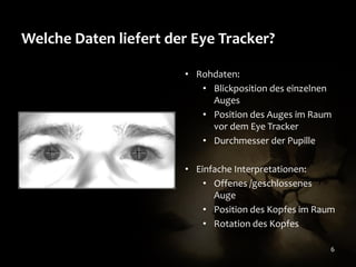 Welche Daten liefert der Eye Tracker?
• Rohdaten:
• Blickposition des einzelnen
Auges
• Position des Auges im Raum
vor dem Eye Tracker
• Durchmesser der Pupille
• Einfache Interpretationen:
• Offenes /geschlossenes
Auge
• Position des Kopfes im Raum
• Rotation des Kopfes
6

 