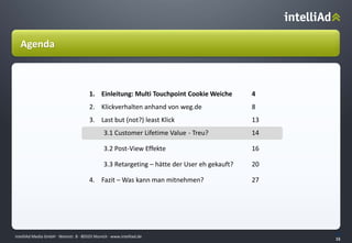 intelliAd Media GmbH ∙ Weinstr. 8 ∙ 80333 Munich · www.intelliad.de
15
15
1. Einleitung: Multi Touchpoint Cookie Weiche 4
2. Klickverhalten anhand von weg.de 8
3. Last but (not?) least Klick 13
3.1 Customer Lifetime Value - Treu? 14
3.2 Post-View Effekte 16
3.3 Retargeting – hätte der User eh gekauft? 20
4. Fazit – Was kann man mitnehmen? 27
Agenda
 