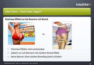 intelliAd Media GmbH ∙ Weinstr. 8 ∙ 80333 Munich · www.intelliad.de
20
vs.
• Postview Effekte sind nachweisbar
• Jedoch nur auf Bannern mit starkem Brand-Effekt
• Keine Banner ohne starken Branding Anteil schalten
Post-View – Fluch oder Segen?
Postview-Effekt nur bei Bannern mit Brand
 
