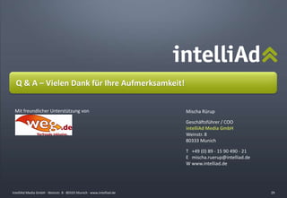 intelliAd Media GmbH ∙ Weinstr. 8 ∙ 80333 Munich · www.intelliad.deintelliAd Media GmbH ∙ Weinstr. 8 ∙ 80333 Munich · www.intelliad.de
Q & A – Vielen Dank für Ihre Aufmerksamkeit!
Mischa Rürup
Geschäftsführer / COO
intelliAd Media GmbH
Weinstr. 8
80333 Munich
T +49 (0) 89 - 15 90 490 - 21
E mischa.ruerup@intelliad.de
W www.intelliad.de
29
Mit freundlicher Unterstützung von
 