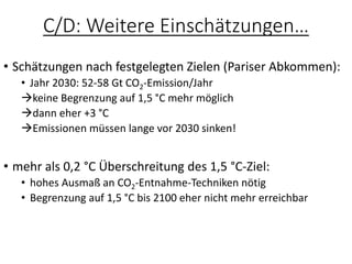 C/D: Weitere Einschätzungen…
• Schätzungen nach festgelegten Zielen (Pariser Abkommen):
• Jahr 2030: 52-58 Gt CO2-Emission/Jahr
→keine Begrenzung auf 1,5 °C mehr möglich
→dann eher +3 °C
→Emissionen müssen lange vor 2030 sinken!
• mehr als 0,2 °C Überschreitung des 1,5 °C-Ziel:
• hohes Ausmaß an CO2-Entnahme-Techniken nötig
• Begrenzung auf 1,5 °C bis 2100 eher nicht mehr erreichbar
 