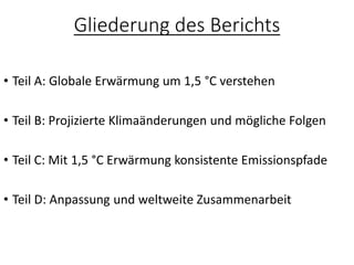 Gliederung des Berichts
• Teil A: Globale Erwärmung um 1,5 °C verstehen
• Teil B: Projizierte Klimaänderungen und mögliche Folgen
• Teil C: Mit 1,5 °C Erwärmung konsistente Emissionspfade
• Teil D: Anpassung und weltweite Zusammenarbeit
 